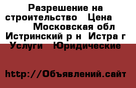 Разрешение на строительство › Цена ­ 30 000 - Московская обл., Истринский р-н, Истра г. Услуги » Юридические   